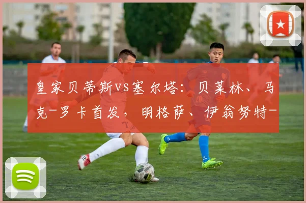 皇家贝蒂斯vs塞尔塔：贝莱林、马克-罗卡首发，明格萨、伊翁努特-拉杜出战